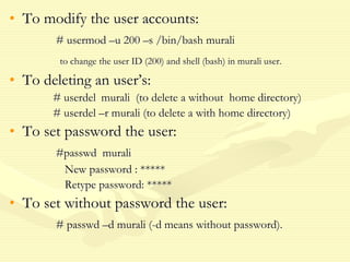 • To modify the user accounts:
# usermod –u 200 –s /bin/bash murali
to change the user ID (200) and shell (bash) in murali user.
• To deleting an user’s:
# userdel murali (to delete a without home directory)
# userdel –r murali (to delete a with home directory)
• To set password the user:
#passwd murali
New password : *****
Retype password: *****
• To set without password the user:
# passwd –d murali (-d means without password).
 