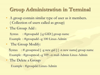 Group Administration in Terminal
• A group contain similar type of user as it members.
( Collection of users called as group)
• The Group Add :
Syntax : #groupadd [-g GID ] group name
Example : #groupadd –g 100 Linux-Admin
• The Group Modify:
Syntax : # groupmod [ -g new gid ] [ -n new name] group name
Example : #groupmod –g 109 –n mail-Admin Linux-Admin
• The Delete a Group:
Example : #groupdel Linux-Admin
 