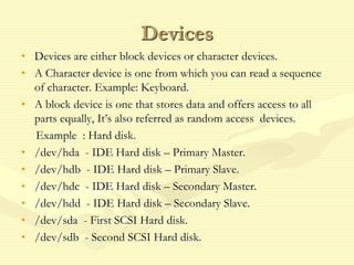 Devices
• Devices are either block devices or character devices.
• A Character device is one from which you can read a sequence
of character. Example: Keyboard.
• A block device is one that stores data and offers access to all
parts equally, It’s also referred as random access devices.
Example : Hard disk.
• /dev/hda - IDE Hard disk – Primary Master.
• /dev/hdb - IDE Hard disk – Primary Slave.
• /dev/hdc - IDE Hard disk – Secondary Master.
• /dev/hdd - IDE Hard disk – Secondary Slave.
• /dev/sda - First SCSI Hard disk.
• /dev/sdb - Second SCSI Hard disk.
 
