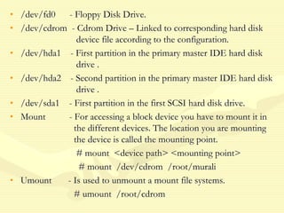 • /dev/fd0 - Floppy Disk Drive.
• /dev/cdrom - Cdrom Drive – Linked to corresponding hard disk
device file according to the configuration.
• /dev/hda1 - First partition in the primary master IDE hard disk
drive .
• /dev/hda2 - Second partition in the primary master IDE hard disk
drive .
• /dev/sda1 - First partition in the first SCSI hard disk drive.
• Mount - For accessing a block device you have to mount it in
the different devices. The location you are mounting
the device is called the mounting point.
# mount <device path> <mounting point>
# mount /dev/cdrom /root/murali
• Umount - Is used to unmount a mount file systems.
# umount /root/cdrom
 