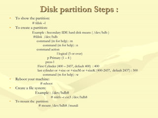 Disk partition Steps :
• To show the partition:
# fdisk –l
• To create a partition:
Example : Secondary IDE hard disk means ( /dev/hdb )
#fdisk /dev/hdb
command (m for help) : m
command (m for help) : n
command action
l logical (5 or over)
p Primary (1 – 4 )
press l
First Cylinder (400 – 2437, default 400) : 400
last cylinder or +size or +sizeM or +sizeK (400-2437, default 2437) : 500
command (m for help) : w
• Reboot your machine:
# reboot
• Create a file system:
Example : /dev/hdb8
# mkfs –t ext3 /dev/hdb8
• To mount the partition:
# mount /dev/hdb8 /murali
 