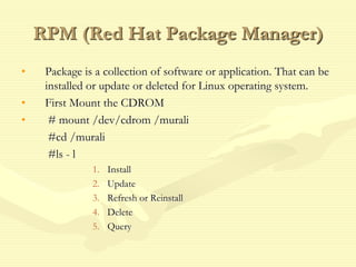 RPM (Red Hat Package Manager)
• Package is a collection of software or application. That can be
installed or update or deleted for Linux operating system.
• First Mount the CDROM
• # mount /dev/cdrom /murali
#cd /murali
#ls - l
1. Install
2. Update
3. Refresh or Reinstall
4. Delete
5. Query
 