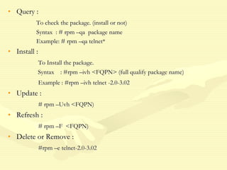 • Query :
To check the package. (install or not)
Syntax : # rpm –qa package name
Example: # rpm –qa telnet*
• Install :
To Install the package.
Syntax : #rpm –ivh <FQPN> (full qualify package name)
Example : #rpm –ivh telnet -2.0-3.02
• Update :
# rpm –Uvh <FQPN)
• Refresh :
# rpm –F <FQPN)
• Delete or Remove :
#rpm –e telnet-2.0-3.02
 