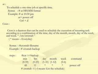 at :
To schedule a one-time job at specific time.
Syntax : # at HH:MM format
Example: # at 10:30 pm
at> power off
Ctrl + d
Cron :
Cron is a daemon that can be used to schedule the execution of recurring task
according to a combination of the time, day of the month, month, day of the week,
and week. “ /etc/crontab ”
( * means – Everyday)
Syntax : #crontab filename
Example : # crontab backup
steps : #cat >>backup
min hrs day month week command
(0-59) (0-23) (1-31) (1-12) (0-6)
45 11 * * * power off
# crontab –l (–l means List the schedule)
 
