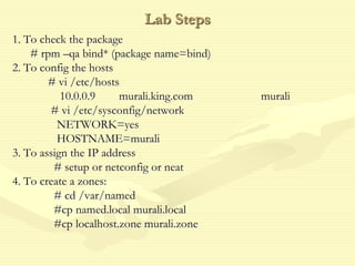 Lab Steps
1. To check the package
# rpm –qa bind* (package name=bind)
2. To config the hosts
# vi /etc/hosts
10.0.0.9 murali.king.com murali
# vi /etc/sysconfig/network
NETWORK=yes
HOSTNAME=murali
3. To assign the IP address
# setup or netconfig or neat
4. To create a zones:
# cd /var/named
#cp named.local murali.local
#cp localhost.zone murali.zone
 