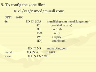 5. To config the zone files:
# vi /var/named/murali.zone
$TTL 86400
@ 1D IN SOA murali.king.com murali.king.com (
42 ; serial (d. adams)
3H ; refresh
15M ; retry
1W ; expiry
1D ) ; minimum
1D IN NS murali.king.com
murali 1D IN A 10.0.0.9
www 1D IN CNAME
 