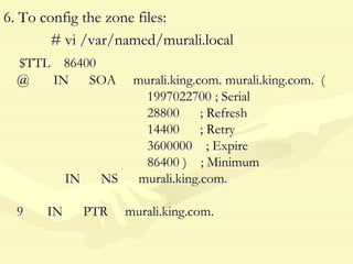 6. To config the zone files:
# vi /var/named/murali.local
$TTL 86400
@ IN SOA murali.king.com. murali.king.com. (
1997022700 ; Serial
28800 ; Refresh
14400 ; Retry
3600000 ; Expire
86400 ) ; Minimum
IN NS murali.king.com.
9 IN PTR murali.king.com.
 