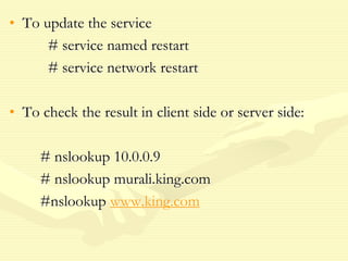 • To update the service
# service named restart
# service network restart
• To check the result in client side or server side:
# nslookup 10.0.0.9
# nslookup murali.king.com
#nslookup www.king.com
 