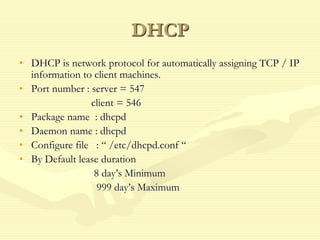DHCP
• DHCP is network protocol for automatically assigning TCP / IP
information to client machines.
• Port number : server = 547
client = 546
• Package name : dhcpd
• Daemon name : dhcpd
• Configure file : “ /etc/dhcpd.conf “
• By Default lease duration
8 day’s Minimum
999 day’s Maximum
 