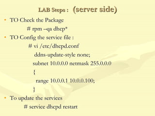 LAB Steps : (server side)
• TO Check the Package
# rpm –qa dhcp*
• TO Config the service file :
# vi /etc/dhcpd.conf
ddns-update-style none;
subnet 10.0.0.0 netmask 255.0.0.0
{
range 10.0.0.1 10.0.0.100;
}
• To update the services
# service dhcpd restart
 