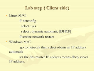 Lab step ( Client side)
• Linux M/C:
# netconfig
select : yes
select : dynamic automatic [DHCP]
#service network restart
• Windows M/C:
go to network then select obtain an IP address
automatic
set the dns master IP address means dhcp server
IP address.
 