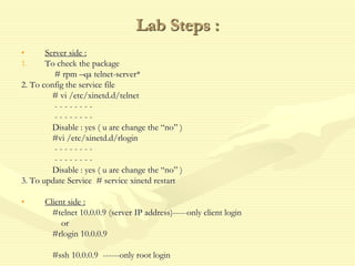 Lab Steps :
• Server side :
1. To check the package
# rpm –qa telnet-server*
2. To config the service file
# vi /etc/xinetd.d/telnet
- - - - - - - -
- - - - - - - -
Disable : yes ( u are change the “no” )
#vi /etc/xinetd.d/rlogin
- - - - - - - -
- - - - - - - -
Disable : yes ( u are change the “no” )
3. To update Service # service xinetd restart
• Client side :
#telnet 10.0.0.9 (server IP address)-----only client login
or
#rlogin 10.0.0.9
#ssh 10.0.0.9 ------only root login
 