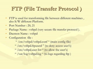 FTP (File Transfer Protocol )
• FTP is used for transforming file between different machines ,
also S/W different Platform.
• Port Number : 20, 21
• Package Name : vsftpd (very secure file transfer protocol ).
• Daemon Name : vsftpd
• Configuration file :
“ /etc/vsftpd/vsftpd.conf “ (main config file)
“ /etc/vsftpd.ftpuserd ” (to deny access user’s)
“ /etc/vsftpd.user-list “ (to allow the user’s)
“ /var/log/vsftpd.log “ (to logs regarding ftp )
 