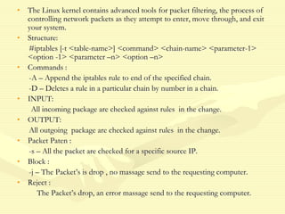 • The Linux kernel contains advanced tools for packet filtering, the process of
controlling network packets as they attempt to enter, move through, and exit
your system.
• Structure:
#iptables [-t <table-name>] <command> <chain-name> <parameter-1>
<option -1> <parameter –n> <option –n>
• Commands :
-A – Append the iptables rule to end of the specified chain.
-D – Deletes a rule in a particular chain by number in a chain.
• INPUT:
All incoming package are checked against rules in the change.
• OUTPUT:
All outgoing package are checked against rules in the change.
• Packet Paten :
-s – All the packet are checked for a specific source IP.
• Block :
-j – The Packet’s is drop , no massage send to the requesting computer.
• Reject :
The Packet’s drop, an error massage send to the requesting computer.
 