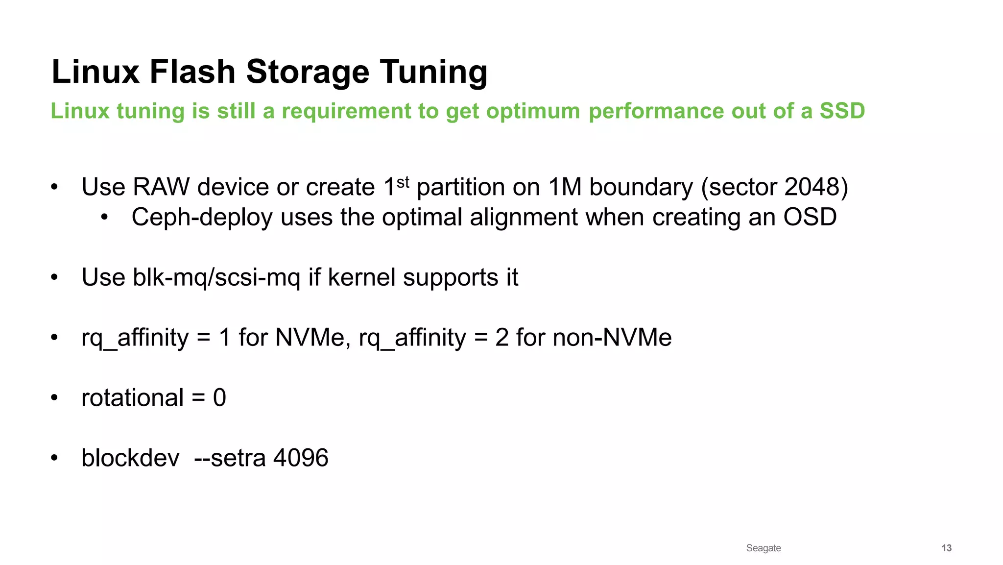 Seagate Confidential 13
• Use RAW device or create 1st partition on 1M boundary (sector 2048)
• Ceph-deploy uses the optimal alignment when creating an OSD
• Use blk-mq/scsi-mq if kernel supports it
• rq_affinity = 1 for NVMe, rq_affinity = 2 for non-NVMe
• rotational = 0
• blockdev --setra 4096
Linux tuning is still a requirement to get optimum performance out of a SSD
Linux Flash Storage Tuning
 