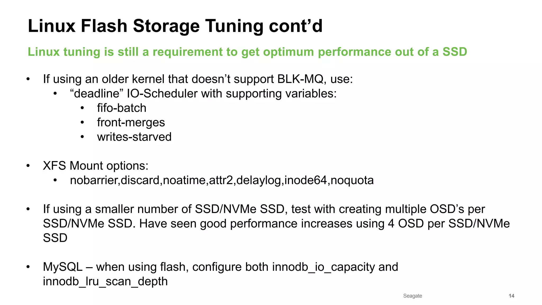 Seagate Confidential 14
• If using an older kernel that doesn’t support BLK-MQ, use:
• “deadline” IO-Scheduler with supporting variables:
• fifo-batch
• front-merges
• writes-starved
• XFS Mount options:
• nobarrier,discard,noatime,attr2,delaylog,inode64,noquota
• If using a smaller number of SSD/NVMe SSD, test with creating multiple OSD’s per
SSD/NVMe SSD. Have seen good performance increases using 4 OSD per SSD/NVMe
SSD
• MySQL – when using flash, configure both innodb_io_capacity and
innodb_lru_scan_depth
Linux tuning is still a requirement to get optimum performance out of a SSD
Linux Flash Storage Tuning cont’d
 