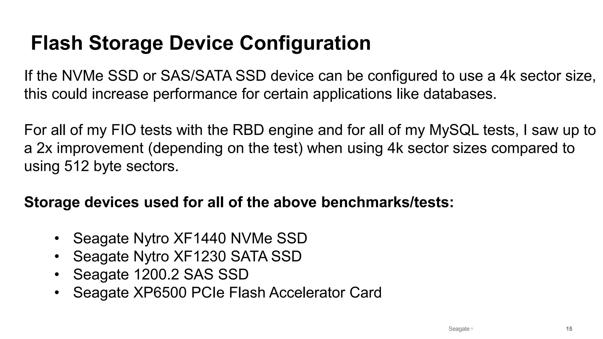 Seagate Confidential 15
Flash Storage Device Configuration
If the NVMe SSD or SAS/SATA SSD device can be configured to use a 4k sector size,
this could increase performance for certain applications like databases.
For all of my FIO tests with the RBD engine and for all of my MySQL tests, I saw up to
a 2x improvement (depending on the test) when using 4k sector sizes compared to
using 512 byte sectors.
Storage devices used for all of the above benchmarks/tests:
• Seagate Nytro XF1440 NVMe SSD
• Seagate Nytro XF1230 SATA SSD
• Seagate 1200.2 SAS SSD
• Seagate XP6500 PCIe Flash Accelerator Card
 