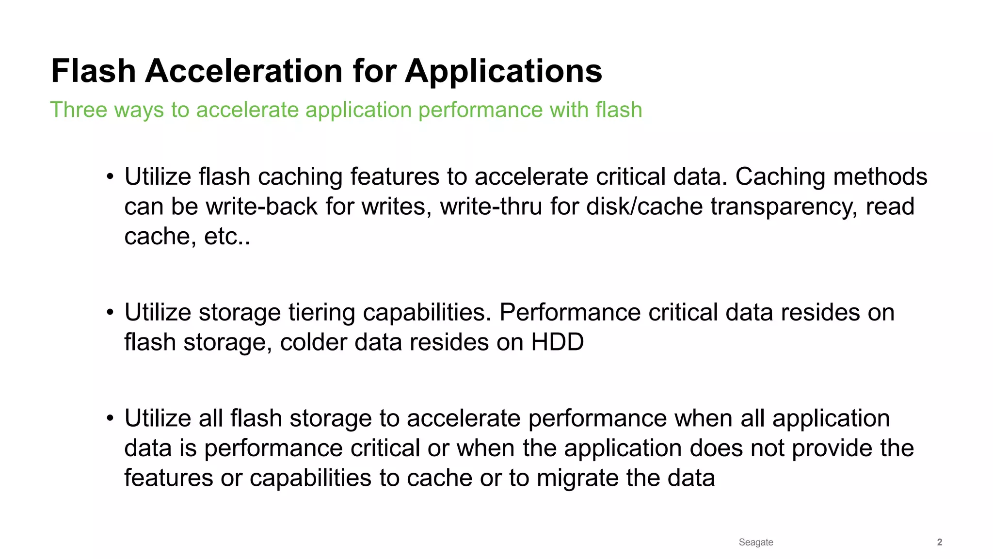Seagate Confidential 2
• Utilize flash caching features to accelerate critical data. Caching methods
can be write-back for writes, write-thru for disk/cache transparency, read
cache, etc..
• Utilize storage tiering capabilities. Performance critical data resides on
flash storage, colder data resides on HDD
• Utilize all flash storage to accelerate performance when all application
data is performance critical or when the application does not provide the
features or capabilities to cache or to migrate the data
Three ways to accelerate application performance with flash
Flash Acceleration for Applications
 