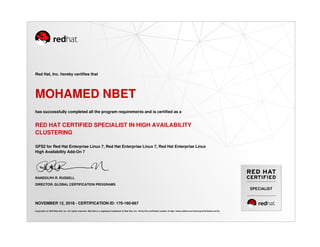 SPECIALIST
Red Hat, Inc. hereby certifies that
MOHAMED NBET
has successfully completed all the program requirements and is certified as a
RED HAT CERTIFIED SPECIALIST IN HIGH AVAILABILITY
CLUSTERING
GFS2 for Red Hat Enterprise Linux 7, Red Hat Enterprise Linux 7, Red Hat Enterprise Linux
High Availability Add-On 7
RANDOLPH R. RUSSELL
DIRECTOR, GLOBAL CERTIFICATION PROGRAMS
NOVEMBER 12, 2018 - CERTIFICATION ID: 170-160-667
Copyright (c) 2018 Red Hat, Inc. All rights reserved. Red Hat is a registered trademark of Red Hat, Inc. Verify this certificate number at http://www.redhat.com/training/certification/verify
 