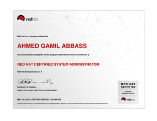 SYSTEM
ADMINISTRATOR
Red Hat, Inc. hereby certifies that
AHMED GAMIL ABBASS
has successfully completed all the program requirements and is certified as a
RED HAT CERTIFIED SYSTEM ADMINISTRATOR
Red Hat Enterprise Linux 7
RANDOLPH R. RUSSELL
DIRECTOR, GLOBAL CERTIFICATION PROGRAMS
MAY 18, 2018 - CERTIFICATION ID: 120-040-076
Copyright (c) 2018 Red Hat, Inc. All rights reserved. Red Hat is a registered trademark of Red Hat, Inc. Verify this certificate number at http://www.redhat.com/training/certification/verify
 