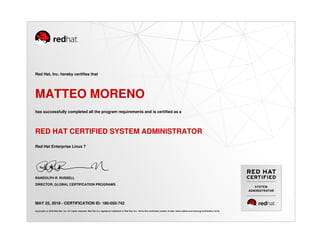 SYSTEM
ADMINISTRATOR
Red Hat, Inc. hereby certifies that
MATTEO MORENO
has successfully completed all the program requirements and is certified as a
RED HAT CERTIFIED SYSTEM ADMINISTRATOR
Red Hat Enterprise Linux 7
RANDOLPH R. RUSSELL
DIRECTOR, GLOBAL CERTIFICATION PROGRAMS
MAY 25, 2018 - CERTIFICATION ID: 180-050-742
Copyright (c) 2018 Red Hat, Inc. All rights reserved. Red Hat is a registered trademark of Red Hat, Inc. Verify this certificate number at http://www.redhat.com/training/certification/verify
 