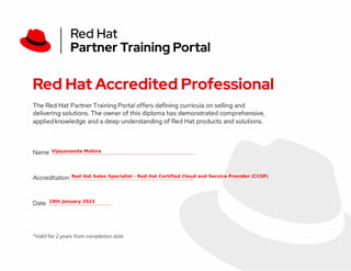Red Hat Accredited Professional
The Red Hat Partner Training Portal offers defining curricula on selling and
delivering solutions. The owner of this diploma has demonstrated comprehensive,
applied knowledge and a deep understanding of Red Hat products and solutions.
Name ________________
Accreditation ______________
Date _______
*Valid for 2 years from completion date
 