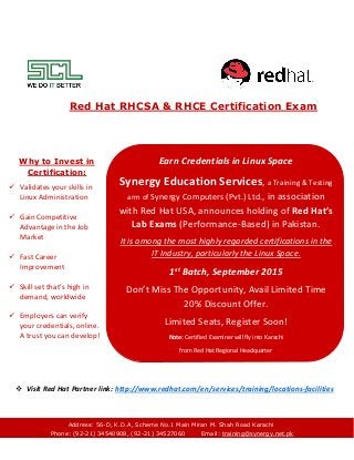 Red Hat RHCSA & RHCE Certification Exam
 Visit Red Hat Partner link: http://www.redhat.com/en/services/training/locations-facilities
Earn Credentials in Linux Space
Synergy Education Services, a Training & Testing
arm of Synergy Computers (Pvt.) Ltd., in association
with Red Hat USA, announces holding of Red Hat’s
Lab Exams (Performance-Based) in Pakistan.
It is among the most highly regarded certifications in the
IT Industry, particularly the Linux Space.
1st
Batch, September 2015
Don’t Miss The Opportunity, Avail Limited Time
20% Discount Offer.
Limited Seats, Register Soon!
Note: Certified Examiner will fly into Karachi
from Red Hat Regional Headquarter
Why to Invest in
Certification:
 Validates your skills in
Linux Administration
 Gain Competitive
Advantage in the Job
Market
 Fast Career
Improvement
 Skill set that’s high in
demand, worldwide
 Employers can verify
your credentials, online.
A trust you can develop!
Address: 56-D, K.D.A, Scheme No.1 Main Miran M. Shah Road Karachi
Phone: (92-21) 34540908, (92-21) 34527060 Email: training@synergy.net.pk
 