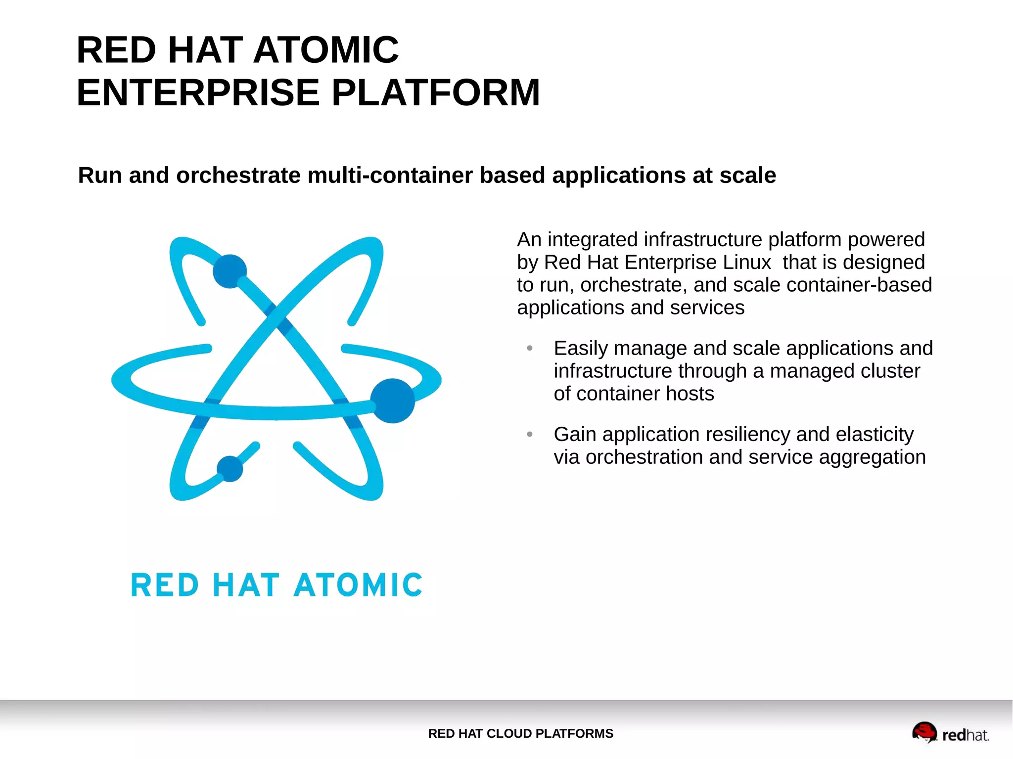 RED HAT CLOUD PLATFORMS
RED HAT ATOMIC
ENTERPRISE PLATFORM
Run and orchestrate multi-container based applications at scale
An integrated infrastructure platform powered
by Red Hat Enterprise Linux that is designed
to run, orchestrate, and scale container-based
applications and services
● Easily manage and scale applications and
infrastructure through a managed cluster
of container hosts
● Gain application resiliency and elasticity
via orchestration and service aggregation
 