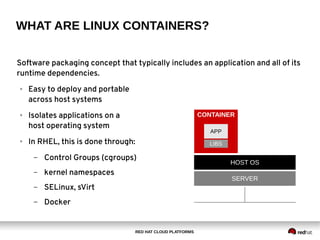 RED HAT CLOUD PLATFORMS
WHAT ARE LINUX CONTAINERS?
Software packaging concept that typically includes an application and all of its
runtime dependencies.
● Easy to deploy and portable
across host systems
● Isolates applications on a
host operating system
● In RHEL, this is done through:
– Control Groups (cgroups)
– kernel namespaces
– SELinux, sVirt
– Docker
HOST OS
SERVER
CONTAINER
LIBS
APP
 