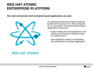 RED HAT CLOUD PLATFORMS
RED HAT ATOMIC
ENTERPRISE PLATFORM
Run and orchestrate multi-container based applications at scale
An integrated infrastructure platform powered
by Red Hat Enterprise Linux that is designed
to run, orchestrate, and scale container-based
applications and services
● Easily manage and scale applications and
infrastructure through a managed cluster
of container hosts
● Gain application resiliency and elasticity
via orchestration and service aggregation
 