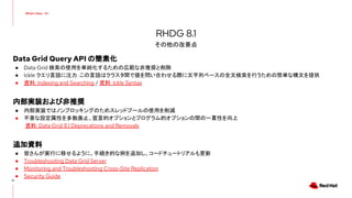 Data Grid Query API の簡素化
● Data Grid 検索の使用を単純化するための広範な非推奨と削除
● Ickle クエリ言語に注力：この言語はクラスタ間で値を問い合わせる際に文字列ベースの全文検索を行うための簡単な構文を提供
● 資料: Indexing and Searching / 資料: Ickle Syntax
内部実装および非推奨
● 内部実装ではノンブロッキングのためスレッドプールの使用を削減
● 不要な設定属性を多数廃止、宣言的オプションとプログラム的オプションの間の一貫性を向上
資料: Data Grid 8.1 Deprecations and Removals
追加資料
● 皆さんが実行に移せるように、手続き的な例を追加し、コードチュートリアルも更新
● Troubleshooting Data Grid Server
● Monitoring and Troubleshooting Cross-Site Replication
● Security Guide
10
RHDG 8.1
その他の改善点
 