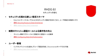 ▸ セキュリティを高める新しい設定スキーマ
･ Data Grid サーバには、デフォルトのセキュリティ領域が含まれており、ユーザ認証を自動的に行う
･ 資料: Securing Access to Data Grid Server
･ 資料: Adding Data Grid Credentials
▸ 暗黙のキャッシュ認証ロールによる操作性の向上
･ キャッシュ構成でグローバルに定義された認証ロールを継承
･ 資料: Configuring Data Grid Authorization
▸ ユーザー管理
･ CLIでクレデンシャルを追加しグループ認証を指定、Disconnectedモードでさえ可能
･ 資料: Adding Data Grid Credentials
7
RHDG 8.1
セキュリティの強化
 