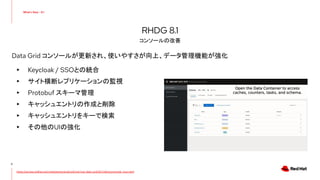 Data Grid コンソールが更新され、使いやすさが向上、データ管理機能が強化
▸ Keycloak / SSOとの統合
▸ サイト横断レプリケーションの監視
▸ Protobuf スキーマ管理
▸ キャッシュエントリの作成と削除
▸ キャッシュエントリをキーで検索
▸ その他のUIの強化
8
RHDG 8.1
コンソールの改善
https://access.redhat.com/webassets/avalon/d/red-hat-data-grid/8.1/videos/console_tour.mp4
 