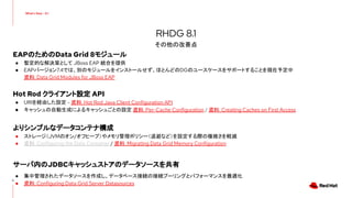 EAPのためのData Grid 8モジュール
● 暫定的な解決策として JBoss EAP 統合を提供
● EAPバージョン7.4では、別のモジュールをインストールせず、ほとんどのDGのユースケースをサポートすることを現在予定中
資料: Data Grid Modules for JBoss EAP
Hot Rod クライアント設定 API
● URIを経由した設定 - 資料: Hot Rod Java Client Configuration API
● キャッシュの自動生成によるキャッシュごとの設定 資料: Per-Cache Configuration / 資料: Creating Caches on First Access
よりシンプルなデータコンテナ構成
● ストレージ（JVMのオン/オフヒープ）やメモリ管理ポリシー（退避など）を設定する際の複雑さを軽減
● 資料: Configuring the Data Container / 資料: Migrating Data Grid Memory Configuration
サーバ内のJDBCキャッシュストアのデータソースを共有
● 集中管理されたデータソースを作成し、データベース接続の接続プーリングとパフォーマンスを最適化
● 資料: Configuring Data Grid Server Datasources
9
RHDG 8.1
その他の改善点
 