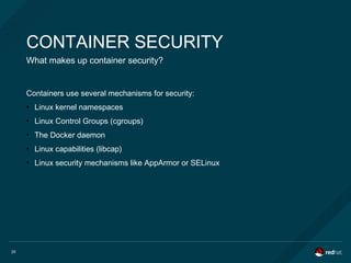 20
CONTAINER SECURITY
What makes up container security?
Containers use several mechanisms for security:
●
Linux kernel namespaces
●
Linux Control Groups (cgroups)
●
The Docker daemon
●
Linux capabilities (libcap)
●
Linux security mechanisms like AppArmor or SELinux
 