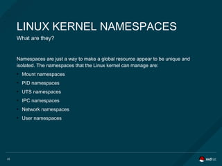 22
LINUX KERNEL NAMESPACES
What are they?
Namespaces are just a way to make a global resource appear to be unique and
isolated. The namespaces that the Linux kernel can manage are:
●
Mount namespaces
●
PID namespaces
●
UTS namespaces
●
IPC namespaces
●
Network namespaces
●
User namespaces
 