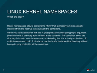 24
LINUX KERNEL NAMESPACES
What are they?
Mount namespaces allow a container to “think” that a directory which is actually
mounted from the host OS is exclusively the container's.
When you start a container with the -v [host-path]:[container-path]:[rw|ro] argument,
you can mount a directory from the host in the container. The container “sees” the
directory in its own mount namespace, not knowing that it is actually on the host. So
multiple containers could, for instance use the host's /var/www/html directory without
having to copy content to all the containers.
 
