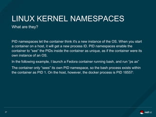 27
LINUX KERNEL NAMESPACES
What are they?
PID namespaces let the container think it's a new instance of the OS. When you start
a container on a host, it will get a new process ID. PID namespaces enable the
container to “see” the PIDs inside the container as unique, as if the container were its
own instance of an OS.
In the following example, I launch a Fedora container running bash, and run “ps ax”
The container only “sees” its own PID namespace, so the bash process exists within
the container as PID 1. On the host, however, the docker process is PID 18557:
 