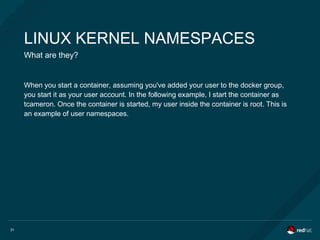 31
LINUX KERNEL NAMESPACES
What are they?
When you start a container, assuming you've added your user to the docker group,
you start it as your user account. In the following example, I start the container as
tcameron. Once the container is started, my user inside the container is root. This is
an example of user namespaces.
 