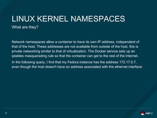 34
LINUX KERNEL NAMESPACES
What are they?
Network namespaces allow a container to have its own IP address, independent of
that of the host. These addresses are not available from outside of the host, this is
private networking similar to that of virtualization. The Docker service sets up an
iptables masquerading rule so that the container can get to the rest of the Internet.
In the following query, I find that my Fedora instance has the address 172.17.0.7,
even though the host doesn't have an address associated with the ethernet interface:
 