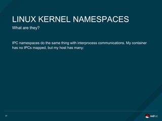 37
LINUX KERNEL NAMESPACES
What are they?
IPC namespaces do the same thing with interprocess communications. My container
has no IPCs mapped, but my host has many:
 