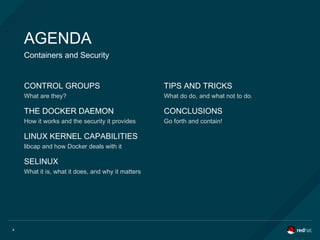 4
AGENDA
Containers and Security
CONTROL GROUPS
What are they?
THE DOCKER DAEMON
How it works and the security it provides
LINUX KERNEL CAPABILITIES
libcap and how Docker deals with it
SELINUX
What it is, what it does, and why it matters
TIPS AND TRICKS
What do do, and what not to do.
THE DOCKER DAEMON CONCLUSIONS
Go forth and contain!
 