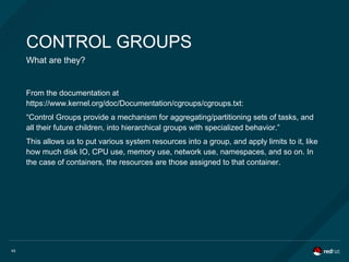 45
CONTROL GROUPS
What are they?
From the documentation at
https://www.kernel.org/doc/Documentation/cgroups/cgroups.txt:
“Control Groups provide a mechanism for aggregating/partitioning sets of tasks, and
all their future children, into hierarchical groups with specialized behavior.”
This allows us to put various system resources into a group, and apply limits to it, like
how much disk IO, CPU use, memory use, network use, namespaces, and so on. In
the case of containers, the resources are those assigned to that container.
 