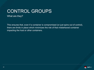 46
CONTROL GROUPS
What are they?
This ensures that, even if a container is compromised (or just spins out of control),
there are limits in place which minimizes the risk of that misbehaved container
impacting the host or other containers.
 