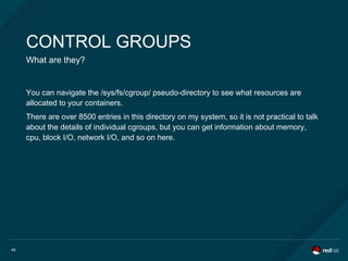 49
CONTROL GROUPS
What are they?
You can navigate the /sys/fs/cgroup/ pseudo-directory to see what resources are
allocated to your containers.
There are over 8500 entries in this directory on my system, so it is not practical to talk
about the details of individual cgroups, but you can get information about memory,
cpu, block I/O, network I/O, and so on here.
 