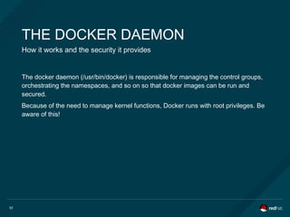 52
THE DOCKER DAEMON
How it works and the security it provides
The docker daemon (/usr/bin/docker) is responsible for managing the control groups,
orchestrating the namespaces, and so on so that docker images can be run and
secured.
Because of the need to manage kernel functions, Docker runs with root privileges. Be
aware of this!
 