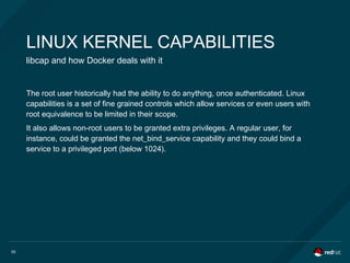55
LINUX KERNEL CAPABILITIES
libcap and how Docker deals with it
The root user historically had the ability to do anything, once authenticated. Linux
capabilities is a set of fine grained controls which allow services or even users with
root equivalence to be limited in their scope.
It also allows non-root users to be granted extra privileges. A regular user, for
instance, could be granted the net_bind_service capability and they could bind a
service to a privileged port (below 1024).
 