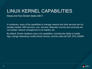 56
LINUX KERNEL CAPABILITIES
libcap and how Docker deals with it
In containers, many of the capabilities to manage network and other services are not
actually needed. SSH services, cron, services, filesystem mounts and unmounts are
not needed, network management is not needed, etc.
By default, Docker disallows many root capabilities, including the ability to modify
logs, change networking, modify kernel memory, and the catch-all CAP_SYS_ADMIN.
 