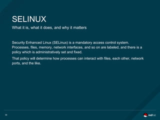 59
SELINUX
What it is, what it does, and why it matters
Security Enhanced Linux (SELinux) is a mandatory access control system.
Processes, files, memory, network interfaces, and so on are labeled, and there is a
policy which is administratively set and fixed.
That policy will determine how processes can interact with files, each other, network
ports, and the like.
 