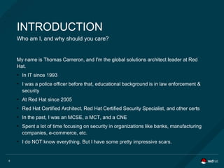 6
INTRODUCTION
Who am I, and why should you care?
My name is Thomas Cameron, and I'm the global solutions architect leader at Red
Hat.
●
In IT since 1993
●
I was a police officer before that, educational background is in law enforcement &
security
●
At Red Hat since 2005
●
Red Hat Certified Architect, Red Hat Certified Security Specialist, and other certs
●
In the past, I was an MCSE, a MCT, and a CNE
●
Spent a lot of time focusing on security in organizations like banks, manufacturing
companies, e-commerce, etc.
●
I do NOT know everything. But I have some pretty impressive scars.
 